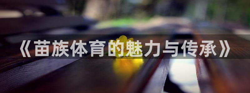 MK体育官网下载平台注册要钱吗是真的吗：《苗族体育的